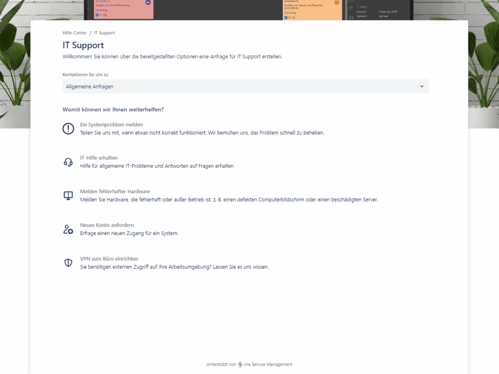 Screenshot eines von Jira Service Management unterstützten Hilfe-Centers für IT-Support mit einem Dropdown-Menü zur Themenauswahl, darüber steht "Kontaktieren Sie uns zu" und das ausgewählte Dropdown-Feld zeigt "Allgemeine Anfragen"
Darunter steht "Womit können wir Ihnen weiterhelfen?" und folgende Auswahlmöglichkeiten "Ein Systemproblem melden", "IT-Hilfe erhalten", "Melden fehlerhafter Hardware", "Neues Konto anfordern" und "VPN zum Büro einrichten"